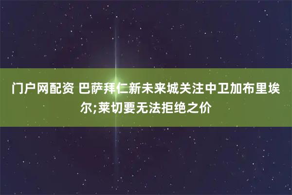 门户网配资 巴萨拜仁新未来城关注中卫加布里埃尔;莱切要无法拒绝之价