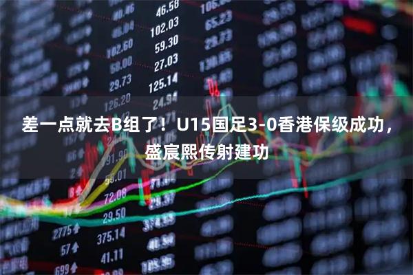 差一点就去B组了！U15国足3-0香港保级成功，盛宸熙传射建功