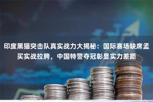 印度黑猫突击队真实战力大揭秘：国际赛场缺席孟买实战拉胯，中国特警夺冠彰显实力差距