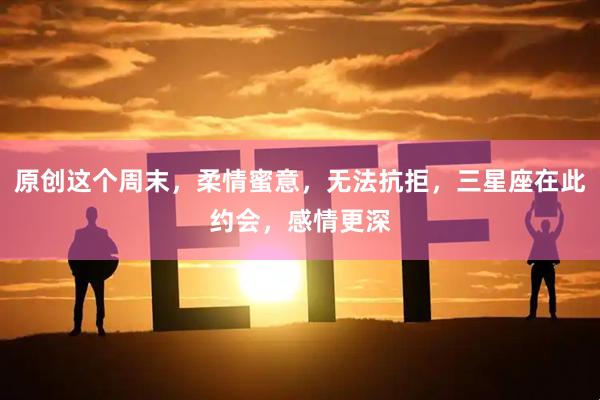 原创这个周末，柔情蜜意，无法抗拒，三星座在此约会，感情更深